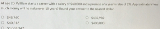 At age 20, William starts a career with a salary of $40,000 and a promise of a yearly raise of 2%. Approximately how
much money will he make over 10 years? Round your answer to the nearest dollar.
$48,760 $437,989
$40,816 $400,000
९1 Ω38 747