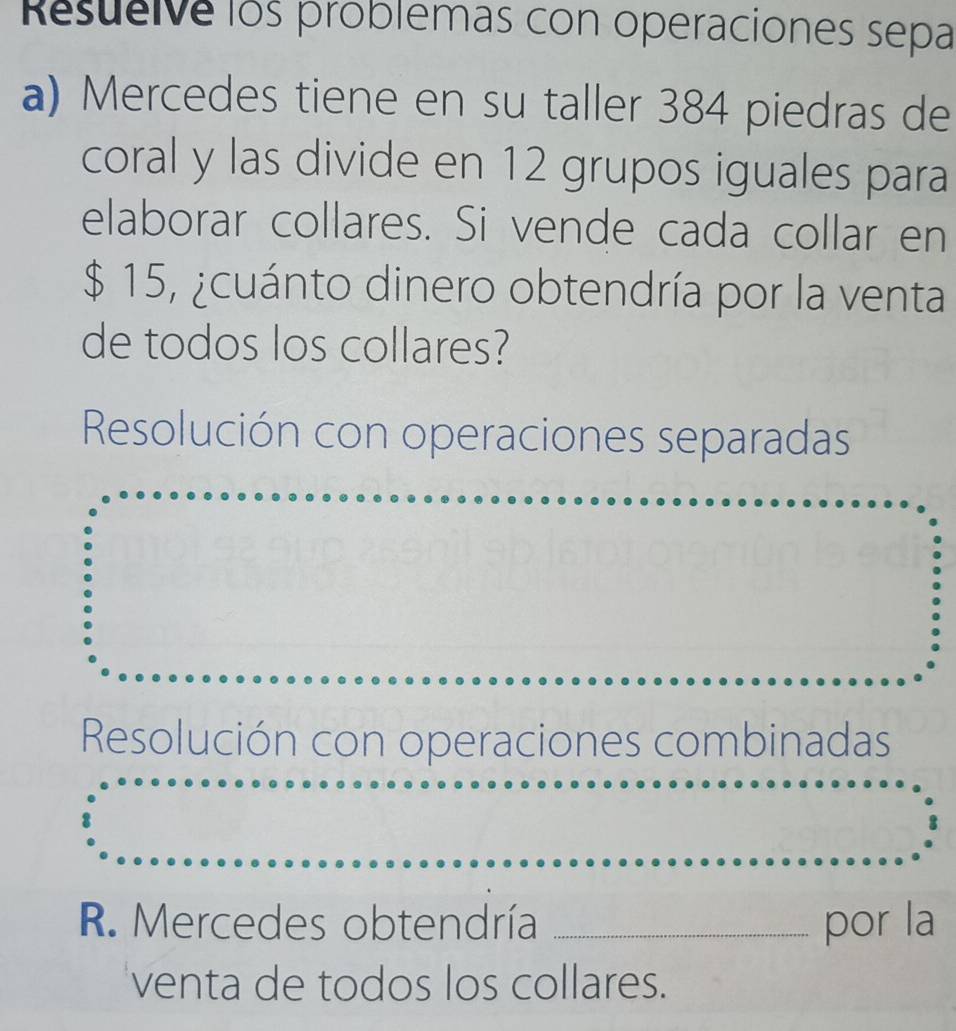 Resueive los problemas con operaciones sepa
a) Mercedes tiene en su taller 384 piedras de
coral y las divide en 12 grupos iguales para
elaborar collares. Si vende cada collar en
$ 15, ¿cuánto dinero obtendría por la venta
de todos los collares?
Resolución con operaciones separadas
Resolución con operaciones combinadas
R. Mercedes obtendría _por la
venta de todos los collares.