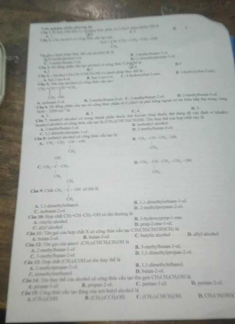 Trác nnhyờn nhn phương tn
e          Tó ngg Vêc tán vớ C Tộ cên nhâg Gi h p
, .
A H_cC=beginarrayl 94-CH_f=CH_f=CH_f=CH_f=CH_f CH_3endarray.
Tu ghoo cnh pháp thựy thể của serhoi đã l D. Jonsito thanan  E d
e    
Sag e D. 1 32msthy5propim-2 o
Chu 3c Số động phân còa tạo alcebet có công thức Cơ kýQH 3
1.5
83      
Cần 4 : Acodol CH 4780 Chi H 0H cơ dhnh php thuy thể là
Cầu Sự Tôn của aleobol có công thức cầa tạc: C. 4-hy√lrsybun-2-con. D. 5-bydrorybo6-2-sx8
A. hal-2 ce 4o1 B. Nt-2-a-1-o4
b= H-ght-CH_1
A. isobumn2 ol B. 2-methylbutan-2-ol. C. 3-methylbutan-2-ol. D. 2-mrthylbutan-3-o(
Cáu K Số đồng phân cầu tạo có công thức phân sừ C:H;O và phổ hóng ngoại có tin hiệu hập thụ trong vàng
cot^(40cm^1)cm^(-1)4ts C. 4 D. 5.
A. 2 B. 3.
Câu ' oamyl alcobol có trong thành phần thuộc thứ Kovax (loại thuốc thứ dùng để xác định vị khuẩn)
loamyl alcobol có công thức cầu tạo là (CH+);CHCH;CH:OH. Tên thay thể của bợp chất này là
A. 3-methyfbrutan-1-ol. B. isobuthy! alcohol.
C. 3.3-dimethy Ipropan-1-ol. D. 2-methy lbutan-4-ol
Câu 8: isobutyl alcohol có công thức cầu tạo là CH_3-CH-CH_2-OH.
B.
A. CH_3-CH_2-CH-OH
CH_3
CH_3
C. CH_3-CH_3^2-CH_3CH_2
D. CH_3-CH-CH_2-CH_2-OHL
CB_1
CH_1
Cầu9: Chất CH, - C - OH có tên là
CH_3
A. 1,I-dimethy lethanol. B. 1 1-dimethy1ethane-1-ol
C. isobutan-2-ol D. 2-methy!propone-2-ol.
Cầm 10: Hợp chất CHy=CH-CHy-OH có tên thường là
A. vinylic alcohol B. 3-hydroxyprop-1-ene.
C. ally! alcobol D. prop-2-ene-1-ol.
Cầm 11: Tên gọi của hợp chất X cỏ công thức cầu tạo CH:CH;CH(OH)CH₃ là
A. butas-2-ol. B. butan-3-ol C. butylic alcohol . D. allyl alcobol
Cầm 12: Tên gọi của ancol: (CH));CHCH;CH;OH là
A. 2-methylbutan-1-ol B. 3-methylbutan-1-ol.
C. J-mathy Rutan-2-ol. D. 1,1-dimethylpropan-2-ol.
Cầu Đ: Hợp chất (CH:):COH có tên thay thể là
A. 2-menhylpropan-2-ol. B. 1,1-dimethylethanol.
C trimethy lmethanol D. butan-2-ol.
Cầm 14: Tên tay thể của alcnbol có công thức cầu tạo thu gọn CH:CH:CH:ON Hà
A. propan-1-ol R. geoqun-2-ol. C. pentan-1-ol. D. pentan-2-ol
Cẩm 15c Công thức cầu tạo động của teri-butyl alcobol là
(CH)COH B (CH·₂CCH₃OH. C. (CH ):CHCH;/OH B. CHCH(OHX