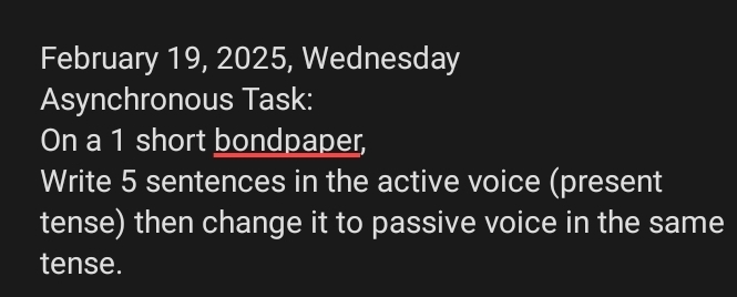 February 19, 2025, Wednesday 
Asynchronous Task: 
On a 1 short bondpaper, 
Write 5 sentences in the active voice (present 
tense) then change it to passive voice in the same 
tense.