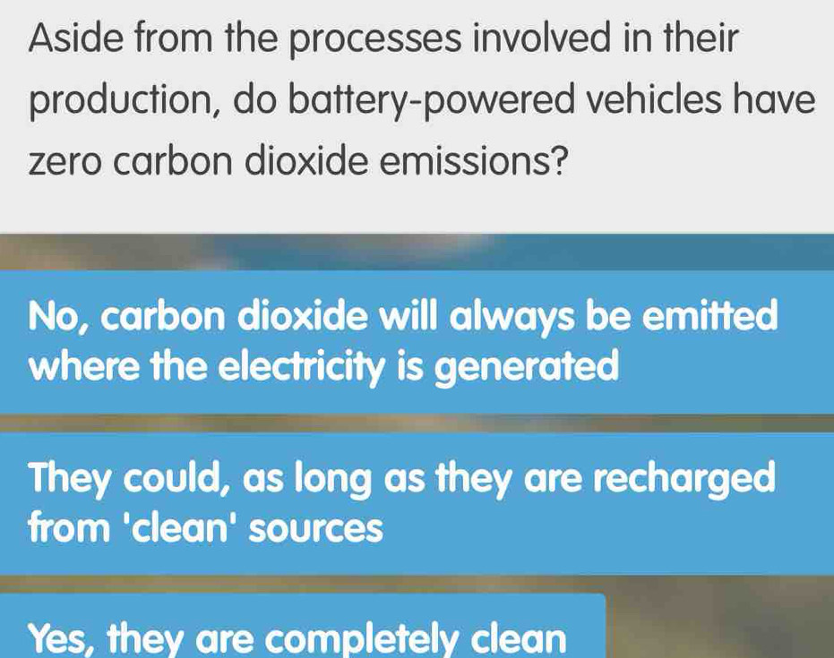 Aside from the processes involved in their
production, do battery-powered vehicles have
zero carbon dioxide emissions?
No, carbon dioxide will always be emitted
where the electricity is generated
They could, as long as they are recharged
from 'clean' sources
Yes, they are completely clean