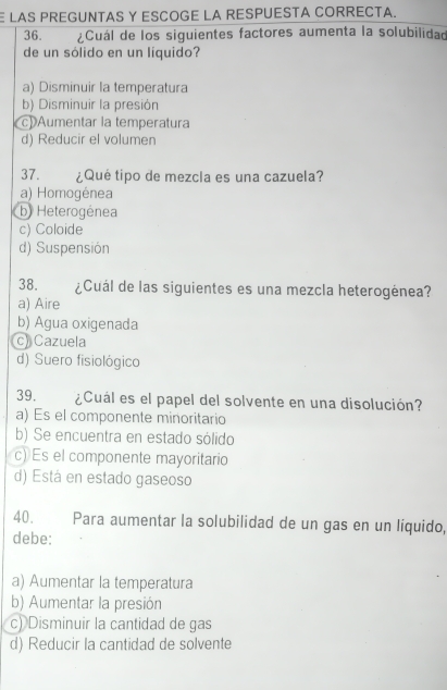 LAS PREGUNTAS Y ESCOGE LA RESPUESTA CORRECTA.
36. ¿Cuál de los siguientes factores aumenta la solubilidad
de un sólido en un líquido?
a) Disminuir la temperatura
b) Disminuir la presión
Aumentar la temperatura
d) Reducir el volumen
37. ¿Qué tipo de mezcla es una cazuela?
a) Homogénea
b) Heterogénea
c) Coloide
d) Suspensión
38. ¿Cuál de las siguientes es una mezcla heterogénea?
a) Aire
b) Agua oxigenada
c) Cazuela
d) Suero fisiológico
39. ¿Cuál es el papel del solvente en una disolución?
a) Es el componente minoritario
b) Se encuentra en estado sólido
c) Es el componente mayoritario
d) Está en estado gaseoso
40. Para aumentar la solubilidad de un gas en un liquido,
debe:
a) Aumentar la temperatura
b) Aumentar la presión
c) Disminuir la cantidad de gas
d) Reducir la cantidad de solvente