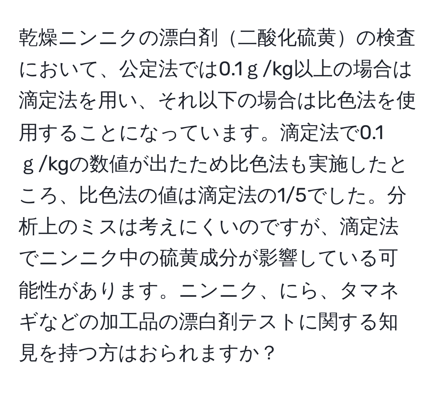 乾燥ニンニクの漂白剤二酸化硫黄の検査において、公定法では0.1ｇ/kg以上の場合は滴定法を用い、それ以下の場合は比色法を使用することになっています。滴定法で0.1ｇ/kgの数値が出たため比色法も実施したところ、比色法の値は滴定法の1/5でした。分析上のミスは考えにくいのですが、滴定法でニンニク中の硫黄成分が影響している可能性があります。ニンニク、にら、タマネギなどの加工品の漂白剤テストに関する知見を持つ方はおられますか？