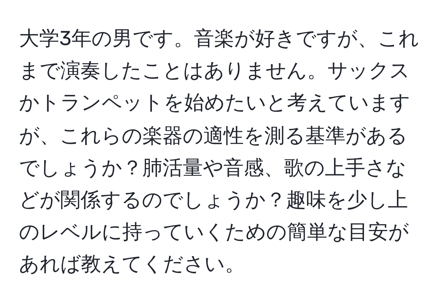 大学3年の男です。音楽が好きですが、これまで演奏したことはありません。サックスかトランペットを始めたいと考えていますが、これらの楽器の適性を測る基準があるでしょうか？肺活量や音感、歌の上手さなどが関係するのでしょうか？趣味を少し上のレベルに持っていくための簡単な目安があれば教えてください。