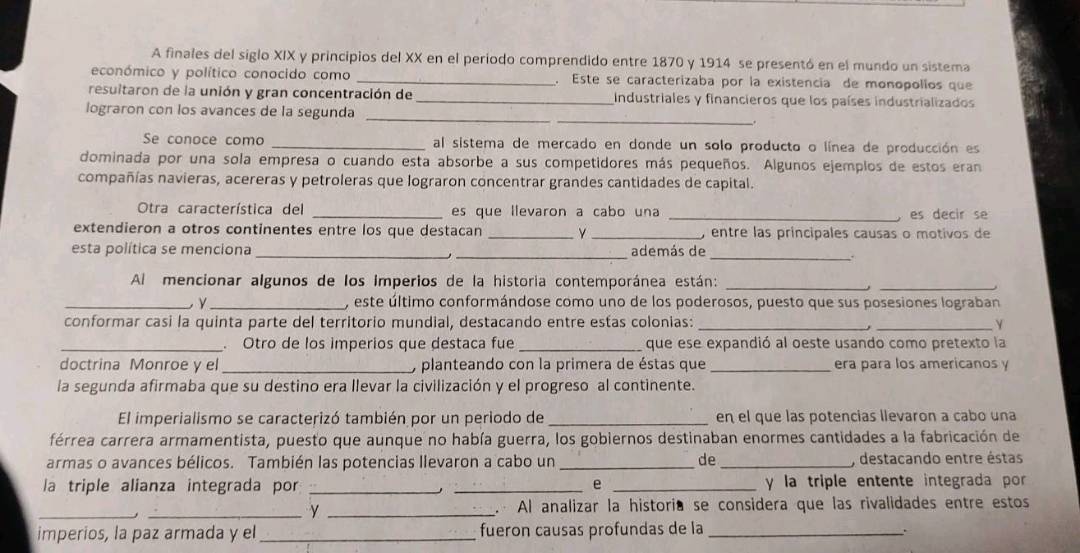 A finales del siglo XIX y principios del XX en el periodo comprendido entre 1870 y 1914 se presentó en el mundo un sistema
económico y político conocido como _. Este se caracterizaba por la existencia de monopolios que
resuitaron de la unión y gran concentración de _Industriales y financieros que los países industrializados
_
_
lograron con los avances de la segunda
Se conoce como _al sistema de mercado en donde un solo producto o línea de producción es
dominada por una sola empresa o cuando esta absorbe a sus competidores más pequeños. Algunos ejemplos de estos eram
compañías navieras, acereras y petroleras que lograron concentrar grandes cantidades de capital.
Otra característica del _es que llevaron a cabo una _es decir se
extendieron a otros continentes entre los que destacan __ entre las príncipales causas o motivos de
esta política se menciona __además de_
Al mencionar algunos de los imperios de la historia contemporánea están:_
_
_ y_ , este último conformándose como uno de los poderosos, puesto que sus posesiones lograban
conformar casi la quinta parte del territorio mundial, destacando entre estas colonias: __Y
,
_ Otro de los imperios que destaca fue _que ese expandió al oeste usando como pretexto la
doctrina Monroe y el _, planteando con la primera de éstas que _era para los americanos y
la segunda afirmaba que su destino era llevar la civilización y el progreso al continente.
El imperialismo se caracterizó también por un periodo de _en el que las potencias llevaron a cabo una
férrea carrera armamentista, puesto que aunque no había guerra, los gobiernos destinaban enormes cantidades a la fabricación de
armas o avances bélicos. También las potencias llevaron a cabo un _de _, destacando entre éstas
la triple alianza integrada por __e _y la triple entente integrada por
.
_
_y _ Al analizar la historia se considera que las rivalidades entre estos
imperios, la paz armada y el _fueron causas profundas de la_ .