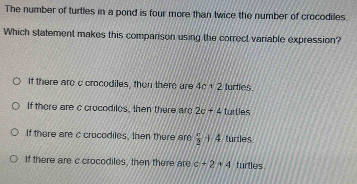 The number of turtles in a pond is four more than twice the number of crocodiles.
Which statement makes this comparison using the correct variable expression?
If there are c crocodiles, then there are 4c+2 turtles.
If there are c crocodiles, then there are 2c+4 turtles.
If there are c crocodiles, then there are  c/2 +4 turtles.
If there are c crocodiles, then there are c+2+4 turtles.