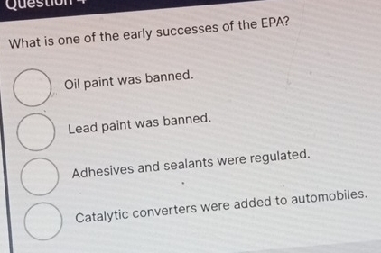 Questio
What is one of the early successes of the EPA?
Oil paint was banned.
Lead paint was banned.
Adhesives and sealants were regulated.
Catalytic converters were added to automobiles.