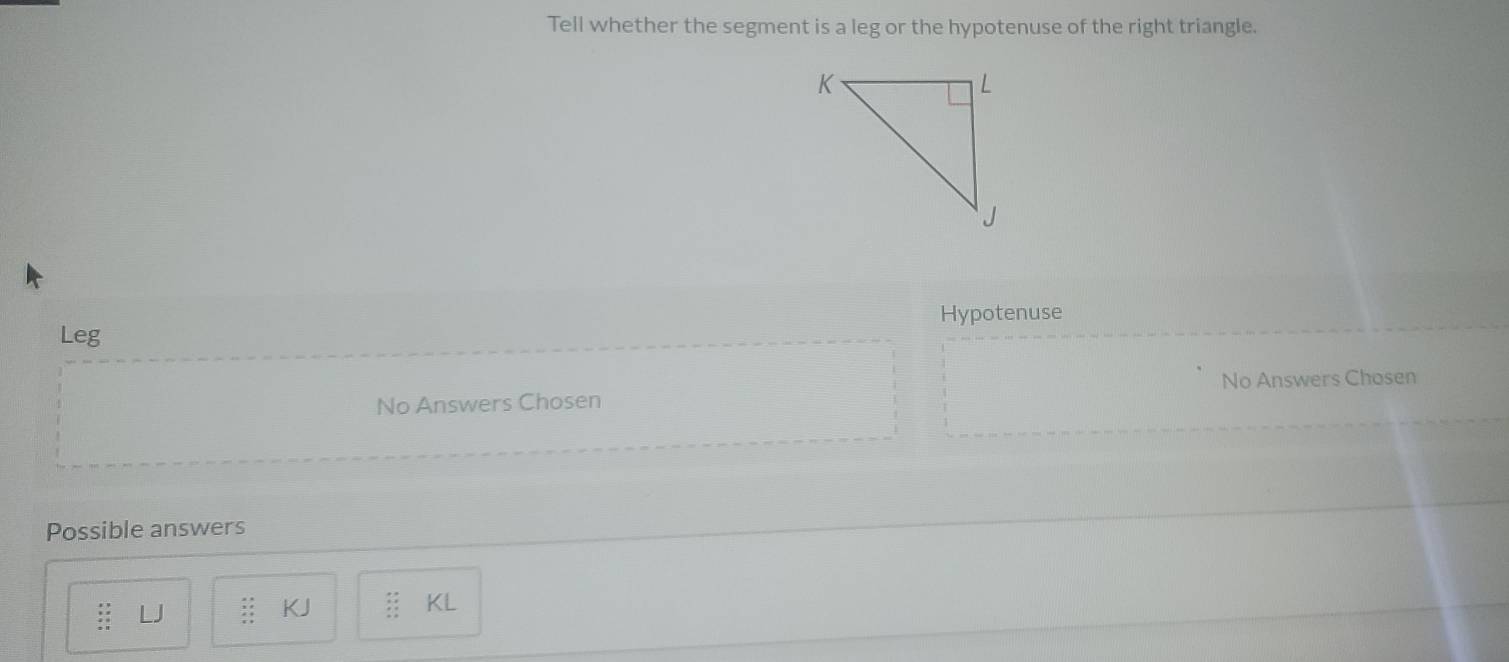 Tell whether the segment is a leg or the hypotenuse of the right triangle.
Hypotenuse
Leg
No Answers Chosen
No Answers Chosen
Possible answers
: LJ beginarrayr 2x 2x x+ x+ x+endarray KJ beginarrayr :: ::endarray KL