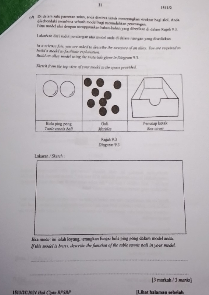21 
1511/2 
(d) Di dalam satu pameran sains, anda diminta untuk menerangkan struktur bagi aloë. Anda 
dikehendaki membina schuah model bagi memudahkan penerangan. 
Bina model aloi dengan menggunakan bahan-bahan yang diberikan di dalam Rajah 9.3. 
Lakarkan darí sudus pandangan atas model anda di dalam ruangan yang disediakan. 
In a science fair, you are asked to describe the structure of an allay. You are required to 
build a model to facilitate explanation. 
Build an allay model using the materials given in Diagrum 9.3. 
Sketch from the top view of your model in the space provided. 
Bola ping pong Guli Penutup kotak 
Table tennis ball Marbles Box cover 
Rajah 9.3 
Diagram 9.3 
Lakaran / Skesch 
Jika model ini ialah loyang, terangkan fungsi bola ping pong dalam model anda. 
If this madel is brass, describe the function of the table tennis ball in your model. 
_ 
_ 
[3 markah / 3 marks] 
1511/2©2024 Hak Cipta BPSBP [Lihat halaman sebelah