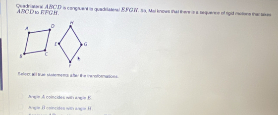 Quadrilateral ABCD is congruent to quadrilateral EFGH. So, Mai knows that there is a sequence of rigid motions that takes
ABCDω EFGH.
Select all true statements after the transformations.
Angle A coincides with angle E
Angle B coincides with angle H.