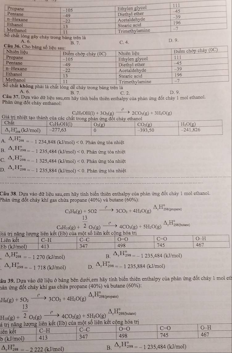 A. 6. B. 7. C. 4.
D. 9.
ễ cháy trong bảng trên là
A. 6. B. 7. C. 2. D. 9.
Câu 37. Dựa vào dữ liệu sau,em hãy tính biến thiên enthalpy của phản ứng đốt cháy 1 mol ethanol.
Phản ứng đốt cháy enthanol:
C_2H_5OH(l)+3O_2(g)to 2CO_2(g)+3H_2O(g)
A. △ _rH_(298)°=-1234,848(kJ/mol)<0</tex> .  Phản ứng tỏa nhiệt
B. △ _rH_298=-1235,484(kJ/mol)<0.  Phản ứng tỏa nhiệt
C. △ _rH_(298)°=-1325,484(kJ/mol)<0</tex>  Phản ứng tỏa nhiệt
D. △ _rH_(298)°=-1235,884(kJ/mol)<0</tex> . Phản ứng tỏa nhiệt
Câu 38. Dựa vào dữ liệu sau,em hãy tính biến thiên enthalpy của phản ứng đốt cháy 1 mol ethanol.
Phản ứng đốt cháy khí gas chứa propane (40%) và butane (60%):
C_3H_8(g)+5O2xrightarrow t°3CO_2+4H_2O(g)△ _rH_298(propane)
C_4H_10(g)+ 13/2 O_2(g)xrightarrow t°4CO_2(g)+5H_2O(g)xrightarrow △ _rH_298(h(hase)
△ _rH_(298)°=-1270 (kJ/mol)
B. △ _rH_(298)°=-1235,484(kJ/mol)
△ _rH_298=-1718(kJ/mol) D. △ _rH_298=-1235,884 (kJ/mol)
ầu 39. Dựa vào dữ liệu ở bảng bên dưới,em hãy tính biến thiên enthalpy của phản ứng đốt cháy 1 mol eth
nản ứng đốt cháy khí gas chứa propane ở (40% ) và butane (60%):
H_8(g)+5O_2xrightarrow t°3CO_2+4H_2O(g)△ _rH_298(propane)
H_10(g)+beginarrayr  13/2  endarray _O_2(g)xrightarrow r° to endarray 4(g)+5H_2O(g)beginarrayr △ _rH_rH_2^((circ) to endarray) H_298(butene)
t
i
b
△ _rH_(298)°=-2222 (kJ/mol) B. △ _rH_(298)°=-1235,484 (kJ/m 0! 1