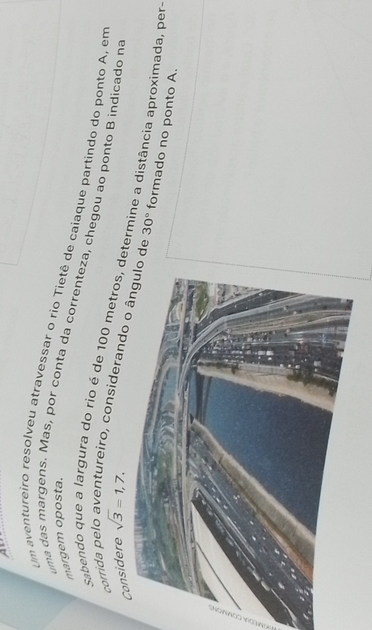 Al 
margem oposta. 
Um aventureiro resolveu atravessar o rio Tietê de caiaque partindo do ponto A, em 
uma das margens. Mas, por conta da correnteza, chegou ao ponto B indicado na 
Considere sqrt(3)=1,7. 
Sabendo que a largura do rio é de 100 metros, detmine a distância aproximada, pera 
corrida pe areiro, considerando formado no ponto A.
30°
º