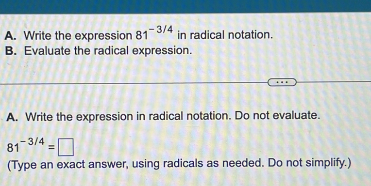 Write the expression 81^(-3/4) in radical notation.
B. Evaluate the radical expression.
A. Write the expression in radical notation. Do not evaluate.
81^(-3/4)=□
(Type an exact answer, using radicals as needed. Do not simplify.)