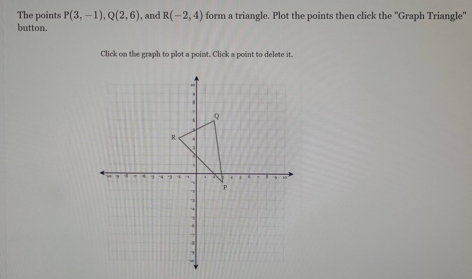 The points P(3,-1), Q(2,6) , and R(-2,4) form a triangle. Plot the points then click the ''Graph Triangle'' 
button. 
Click on the graph to plot a point. Click a point to delete it.