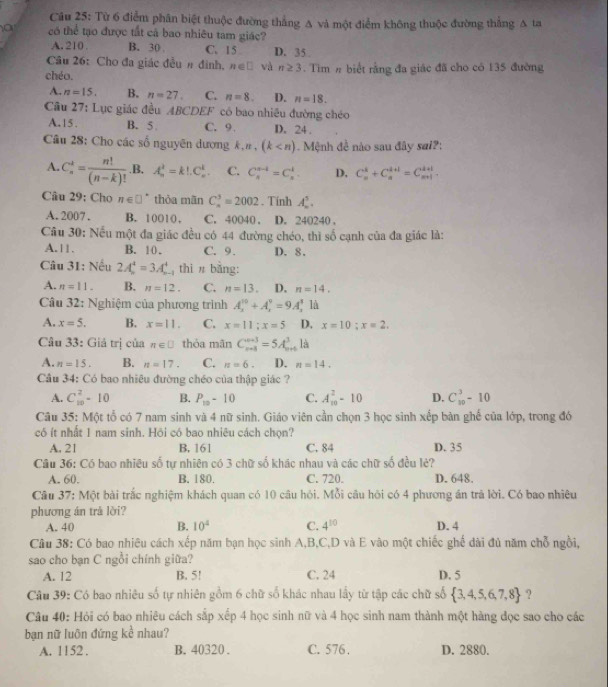 Từ 6 điểm phân biệt thuộc đường thắng A và một điểm không thuộc đường thắng A ta
a có thể tạo được tất cả bao nhiêu tam giác?
A. 210 B. 30 C. 15 D. 35
Câu 26: Cho đa giác đều # đình. n∈ □ và n≥ 3
chéo. . Tim # biết rằng đa giác đã cho có 135 đường
A. n=15. B. n=27. C. n=8. D. n=18.
Câu 27: Lục giác đều ABCDEF có bao nhiêu đường chéo
A.15. B. 5 C. 9. D. 24 .
Câu 28: Cho các số nguyên dương k , # , (k Mệnh đề nào sau đây sai?:
A. C_n^(k=frac n!)(n-k)! .B. A_n^(2=k!.C_n^k C. C_s^(s-t)=C_s^t. D. C_n^k+C_n^(k+1)=C_(n+1)^(k+1).
Câu 29: Cho n∈ □ ^circ) thỏa mãn C_n^(3=2002. Tính A_n^5.
A. 2007 . B. 10010 . C. 40040 . D. 240240 .
Câu 30: Nếu một đa giác đều có 44 đường chéo, thì số cạnh của đa giác là:
A.11. B. 10. C. 9. D. 8.
Câu 31: Nếu 2A_n^4=3A_n^4 , thì # bằng:
A. n=11. B. n=12. C. n=13. D. n=14.
Câu 32: Nghiệm của phương trình A_1^(10)+A_2^9=9A_1^(10) là
A. x=5. B. x=11. C. x=11;x=5 D. x=10;x=2.
Câu 33: Giả trị của n∈ □ thỏa mãn C_(n+4)^(n+3)=5A_(n+)^3 là
A. n=15. B. n=17. C. n=6. D. n=14.
Câu 34: Có bao nhiêu đường chéo của thập giác ?
A. C_(10)^2-10 B. P_10)-10 C. A_(10)^2-10 D. C_(10)^3-10
Câu 35: Một tổ có 7 nam sinh và 4 nữ sinh. Giáo viên cần chọn 3 học sinh xếp bàn ghế của lớp, trong đó
có ít nhất 1 nam sinh. Hồi có bao nhiêu cách chọn?
A. 21 B. 161 C. 84 D. 35
Câu 36: Có bao nhiều số tự nhiên có 3 chữ số khác nhau và các chữ số đều lè?
A. 60. B. 180. C. 720. D. 648.
Câu 37: Một bài trắc nghiệm khách quan có 10 câu hỏi. Mỗi câu hôi có 4 phương án trả lời. Có bao nhiêu
phương án trá lời?
A. 40 B. 10^4 C. 4^(10) D. 4
Câu 38: Có bao nhiêu cách xếp năm bạn học sinh A,B,C,D và E vào một chiếc ghế dài đủ năm chỗ ngồi,
sao cho bạn C ngồi chính giữa?
A. 12 B. 5! C. 24 D. 5
Câu 39: Có bao nhiêu số tự nhiên gồm 6 chữ số khác nhau lầy từ tập các chữ số  3,4,5,6,7,8 ?
Câu 40: Hỏi có bao nhiêu cách sắp xếp 4 học sinh nữ và 4 học sinh nam thành một hàng đọc sao cho các
bạn nữ luôn đứng kể nhau?
A. 11 52 . B. 40320 . C. 576 . D. 2880.