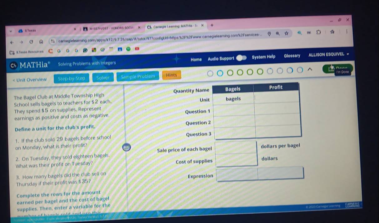 ilToxao M-SS7H/097 - HONORS SOCIA CL Carnegie Learning: MATHia - 5 X 
2 camegielearning.com/apps/k12/9.7.26/sap/#/tutor/97?configUrl=https:%2F%2Fwww.carnegielearning.com%2Fservices... 
Il.Texes Resources 
MATHia" Solving Problems with Integers Home Audio Support System Help Glossary ALLISON ESQUIVEL ~ 
Aara
$2 each. bagels 
They spend $ 5 on supplies, Represent 
earnings as positive and costs as negative. Question 1 
Define a unit for the club's profit. Question 2 
1. If the club sold 29 bagels before school Question 3 
on Monday, what is their profit? dollars per bagel 
Sale price of each bagel 
2. On Tuesday, they sold eighteen bagels. 
What was their profit on Tuesday? Cost of supplies
dollars
3. How many bagels did the club sell on 
Thursday if their profit was $ 35? Expression 
Complete the rows for the amount 
earned per bagel and the cost of bagel 
supplies. Then, enter a variable for the 
e 2023 Carnegie Learning