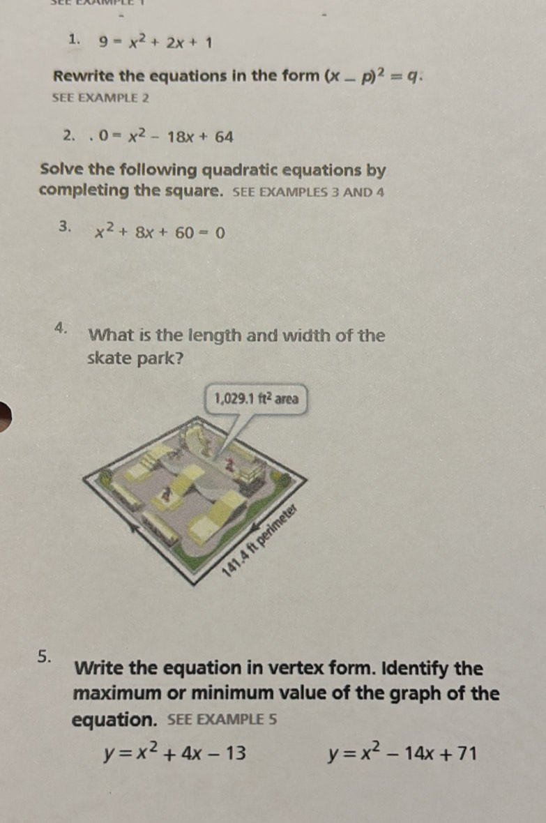 9=x^2+2x+1
Rewrite the equations in the form (x-p)^2=q. 
SEE EXAMPLE 2 
2. 0=x^2-18x+64
Solve the following quadratic equations by 
completing the square. SEE EXAMPLES 3 AND 4 
3. x^2+8x+60=0
4. What is the length and width of the 
skate park?
1,029.1ft^2 area
41.4 ft perimet 
5. Write the equation in vertex form. Identify the 
maximum or minimum value of the graph of the 
equation. SEE EXAMPLE 5
y=x^2+4x-13
y=x^2-14x+71