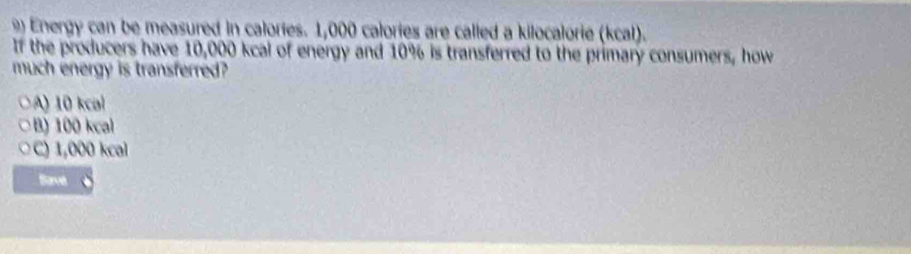 Energy can be measured in calories. 1,000 calories are called a kilocalorie (kcal).
If the producers have 10,000 kcal of energy and 10% is transferred to the primary consumers, how
much energy is transferred?
A) 10 kcal
B) 100 kcal
C) 1,000 kcal
Sarve