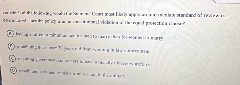 For which of the following would the Supreme Court most likely apply an intermediate standard of review to
determine whether the policy is an unconstitutional violation of the equal protection clause?
A having a different minimum age for men to marry than for women to marry
B) prohibiting those over 70 years old from working in law enforcement
C requiring government contractors to have a racially diverse workforce
D prohibiting gays and lesbians from serving in the military