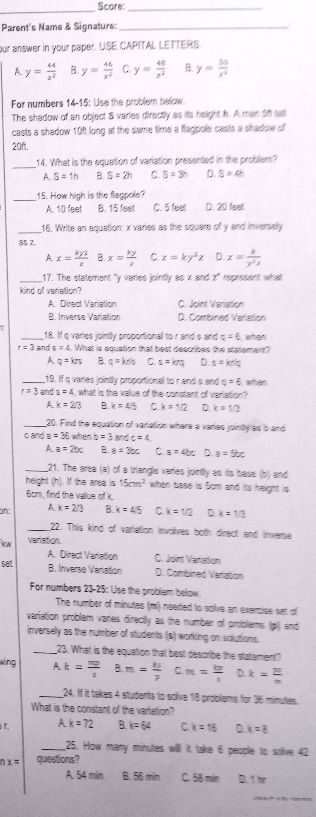 Score:_
_
Parent's Name & Signature:_
our answer in your paper. USE CAPITAL LETTERS.
A. y= 44/x^2  B y= 46/z^2  C. y= 48/z^2  B. y= 50/x^2 
For numbers 14-15: Use the problem below
The shadow of an object S varies directly as its height h. A man 5t tall
casts a shadow 10ft long at the same time a flagpole casts a shadow of
20ft.
_
14. What is the equation of variation presented in the problem?
A. S=1h B. S=2h C. S=3h D. S=4h
_15. How high is the flagpole?
A. 10 feet B. 15 feet C. 5 feel D. 20 feet
_16. Write an equation: x varies as the square of y and inverselly
as Z.
A. x= ky2/z  B. x= ky/z  C. x=ky^2z D. z= k/y^2z 
_17. The statement "y varies jointly as x and z" represent what
kind of variation?
A. Direct Variation C. Joint Variation
B. Inverse Variation D. Combined Variation
T
_18. If q varies jointly proportional to r and s and a=6 when
r=3 and s=4. What is equation that best describes the statement?
A q=krs B. q=kr/s C. s=krq D. s=kr/Q
_19. If q varies jointly proportional to r and s and Q=6 whem
r=3 and s=4 , what is the value of the constant of variation ?
A. k=2/3 B. k=4/5 C k=1/2 D. k=1/3
_20. Find the equation of varation where a varies jointly as b and
c and a=36 when b=3 and c=4.
1 a=2bc B. a=3bc C. a=4bc a=5bc
_21. The area (a) of a triangle varies jointly as its base (s) and
height (h). If the area is 15cm^2 when base is 5cm and its height is
6cm, find the value of k.
on: A. k=2/3 B. k=4/5 C k=1/2 D. k=1/3
_22. This kind of variation involves both direct and inverse
kw variation.
A. Direct Variation C. Joint Variation
set B. Inverse Variation D. Combined Variattion
For numbers 23-25: Use the problem below.
The number of minutes (m) needed to soive an evercise set of
variation problem varies directly as the number of problems (pl) and
inversely as the number of students (s) working on soluttions.
_23. What is the equation that best describe the statementt?
wing A k= mp/s  8.m= ks/p  C m= kp/s  D k= 25/n 
_24. If it takes 4 students to solve 18 problems for 36 minuties.
What is the constant of the variation?
A k=72
「. B k=64 C. k=16 D. k=8
_25. How many minutes will it take 6 people to solve 42
nx= questions?
A. 54 min B. 56 miln C. 58 min D. 1 hr