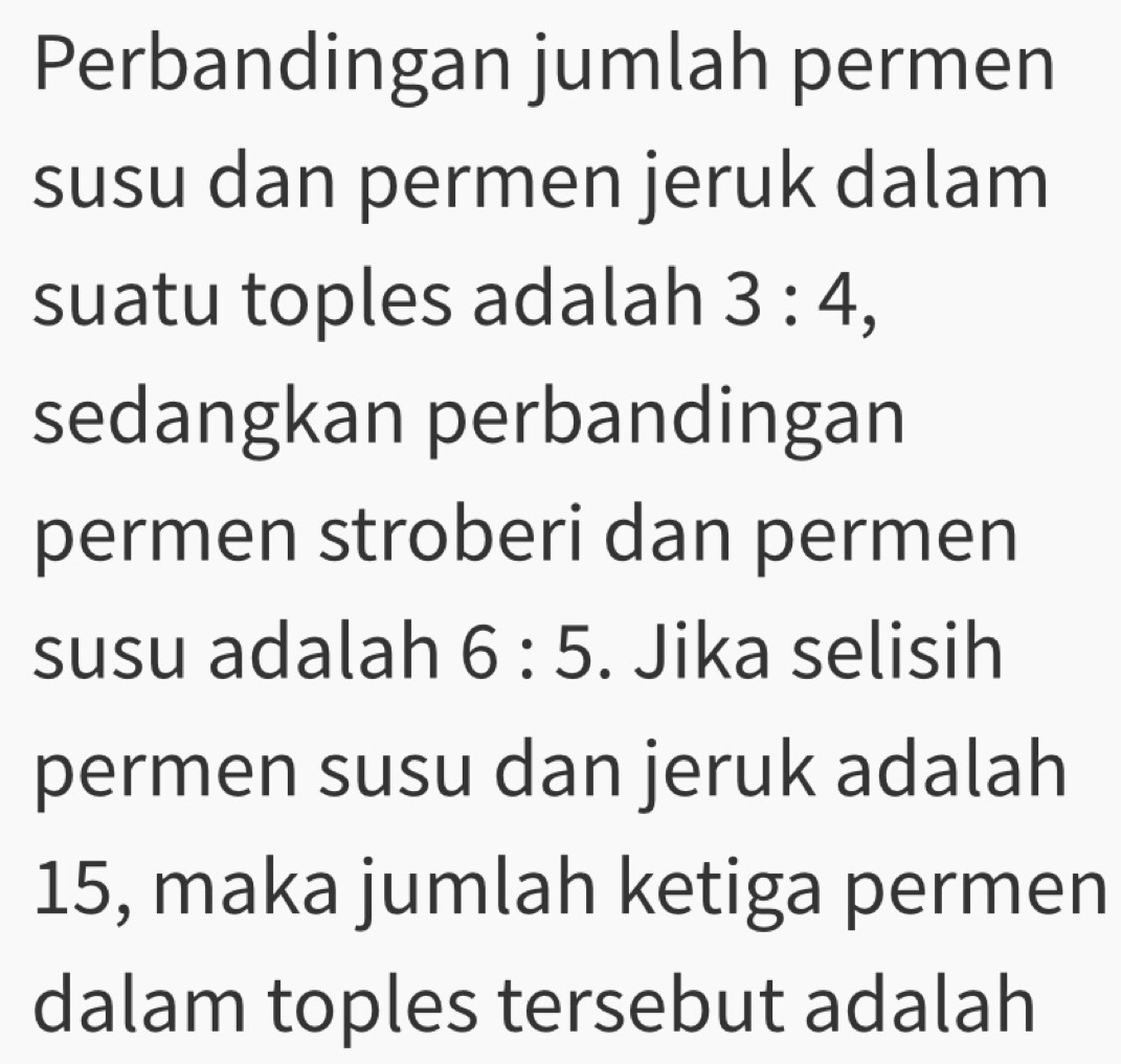 Perbandingan jumlah permen 
susu dan permen jeruk dalam 
suatu toples adalah 3:4, 
sedangkan perbandingan 
permen stroberi dan permen 
susu adalah 6:5. Jika selisih 
permen susu dan jeruk adalah
15, maka jumlah ketiga permen 
dalam toples tersebut adalah