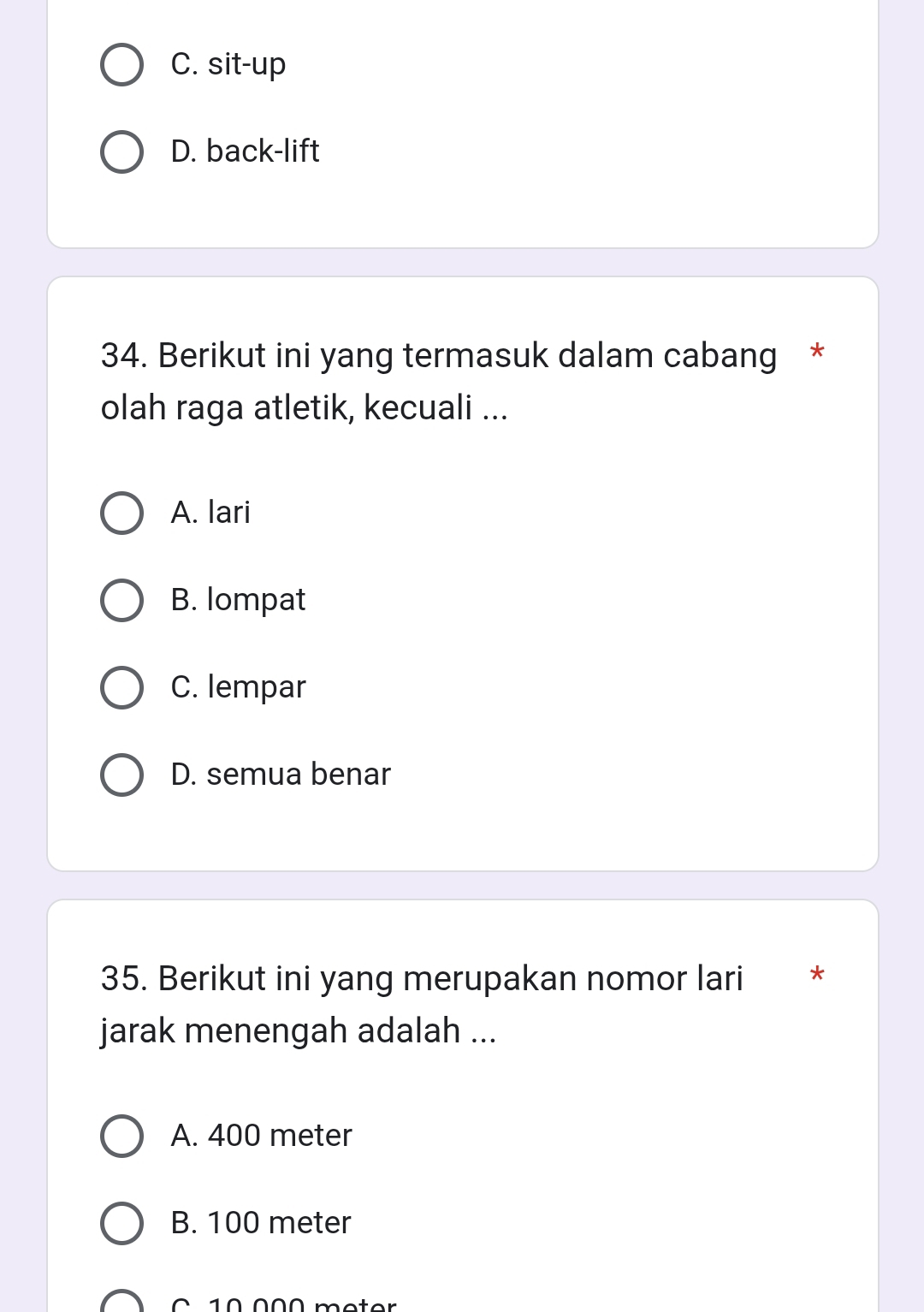 C. sit-up
D. back-lift
34. Berikut ini yang termasuk dalam cabang *
olah raga atletik, kecuali ...
A. lari
B. lompat
C. lempar
D. semua benar
35. Berikut ini yang merupakan nomor lari *
jarak menengah adalah ...
A. 400 meter
B. 100 meter
C 10 000 meter