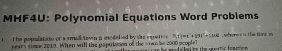 MHF4U: Polynomial Equations Word Problems 
4 The population of a small town is modelled by the equation P(t)=t^3+19t^2+1100 , where t is the time in
years since 2019. When will the population of the town be 2000 people? 
can b e modelled by the quartic function.