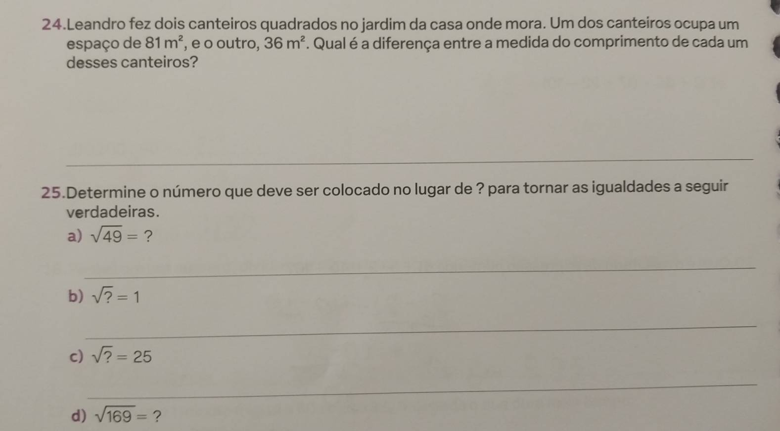 Leandro fez dois canteiros quadrados no jardim da casa onde mora. Um dos canteiros ocupa um 
espaço de 81m^2 , e o outro, 36m^2. Qual é a diferença entre a medida do comprimento de cada um 
desses canteiros? 
_ 
_ 
_ 
_ 
25.Determine o número que deve ser colocado no lugar de ? para tornar as igualdades a seguir 
verdadeiras. 
a) sqrt(49)= ? 
_ 
b) sqrt(?)=1
_ 
c) sqrt(?)=25
_ 
d) sqrt(169)= ?