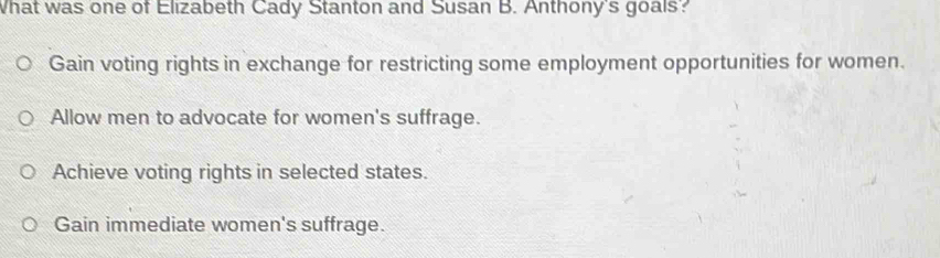 What was one of Elizabeth Cady Stanton and Susan B. Anthony's goals?
Gain voting rights in exchange for restricting some employment opportunities for women.
Allow men to advocate for women's suffrage.
Achieve voting rights in selected states.
Gain immediate women's suffrage.