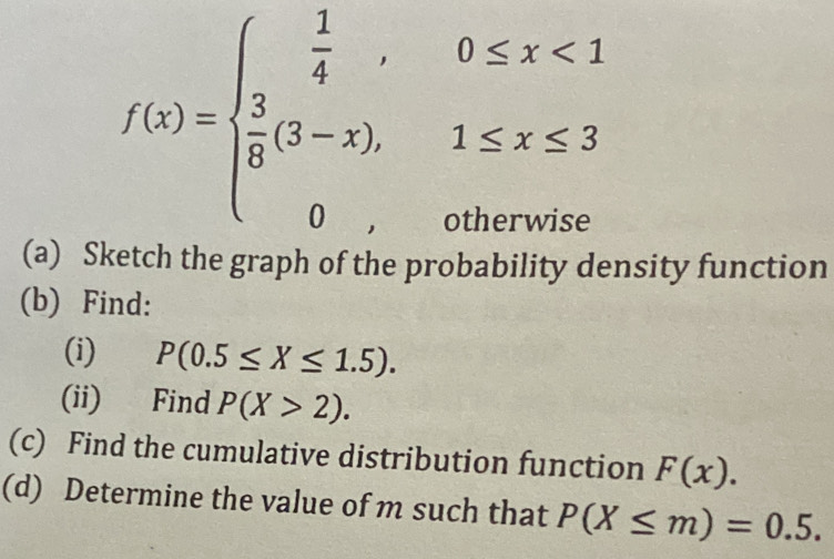 f(x)=beginarrayl  1/4 ,0≤ x<1  3/8 (3-x).1≤ x≤ 3 0,otherwiseendarray.
(a) Sl the graph of the probability density function 
(b) Find: 
(i) P(0.5≤ X≤ 1.5). 
(ii) Find P(X>2). 
(c) Find the cumulative distribution function F(x). 
(d) Determine the value of m such that P(X≤ m)=0.5.