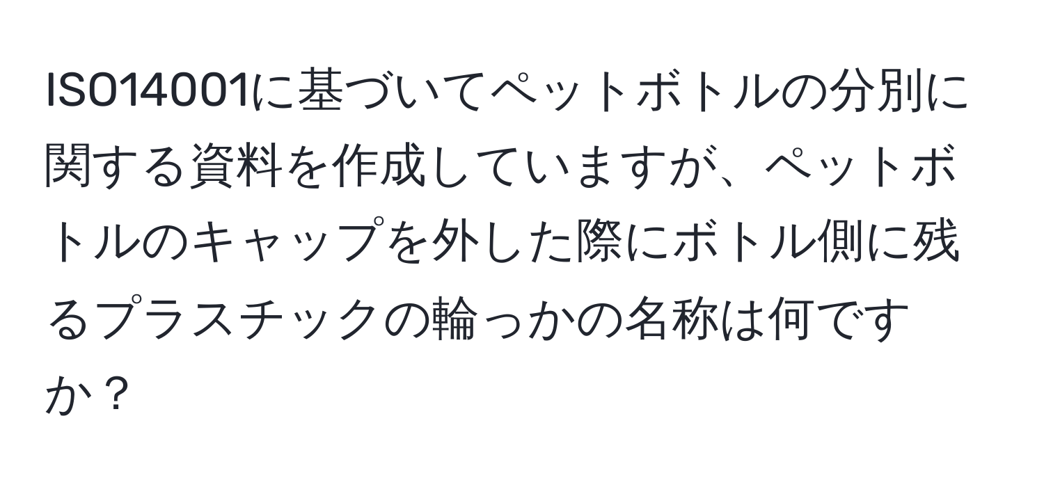 ISO14001に基づいてペットボトルの分別に関する資料を作成していますが、ペットボトルのキャップを外した際にボトル側に残るプラスチックの輪っかの名称は何ですか？