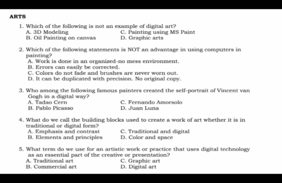 ARTS
1. Which of the following is not an example of digital art?
A. 3D Modeling C. Painting using MS Paint
B. Oil Painting on canvas D. Graphic arts
2. Which of the following statements is NOT an advantage in using computers in
painting?
A. Work is done in an organized-no mess environment.
B. Errors can easily be corrected.
C. Colors do not fade and brushes are never worn out.
D. It can be duplicated with precision. No original copy.
3. Who among the following famous painters created the self-portrait of Vincent van
Gogh in a digital way?
A. Tadao Cern C. Fernando Amorsolo
B. Pablo Picasso D. Juan Luna
4. What do we call the building blocks used to create a work of art whether it is in
traditional or digital form?
A. Emphasis and contrast C. Traditional and digital
B. Elements and principles D. Color and space
5. What term do we use for an artistic work or practice that uses digital technology
as an essential part of the creative or presentation?
A. Traditional art C. Graphic art
B. Commercial art D. Digital art