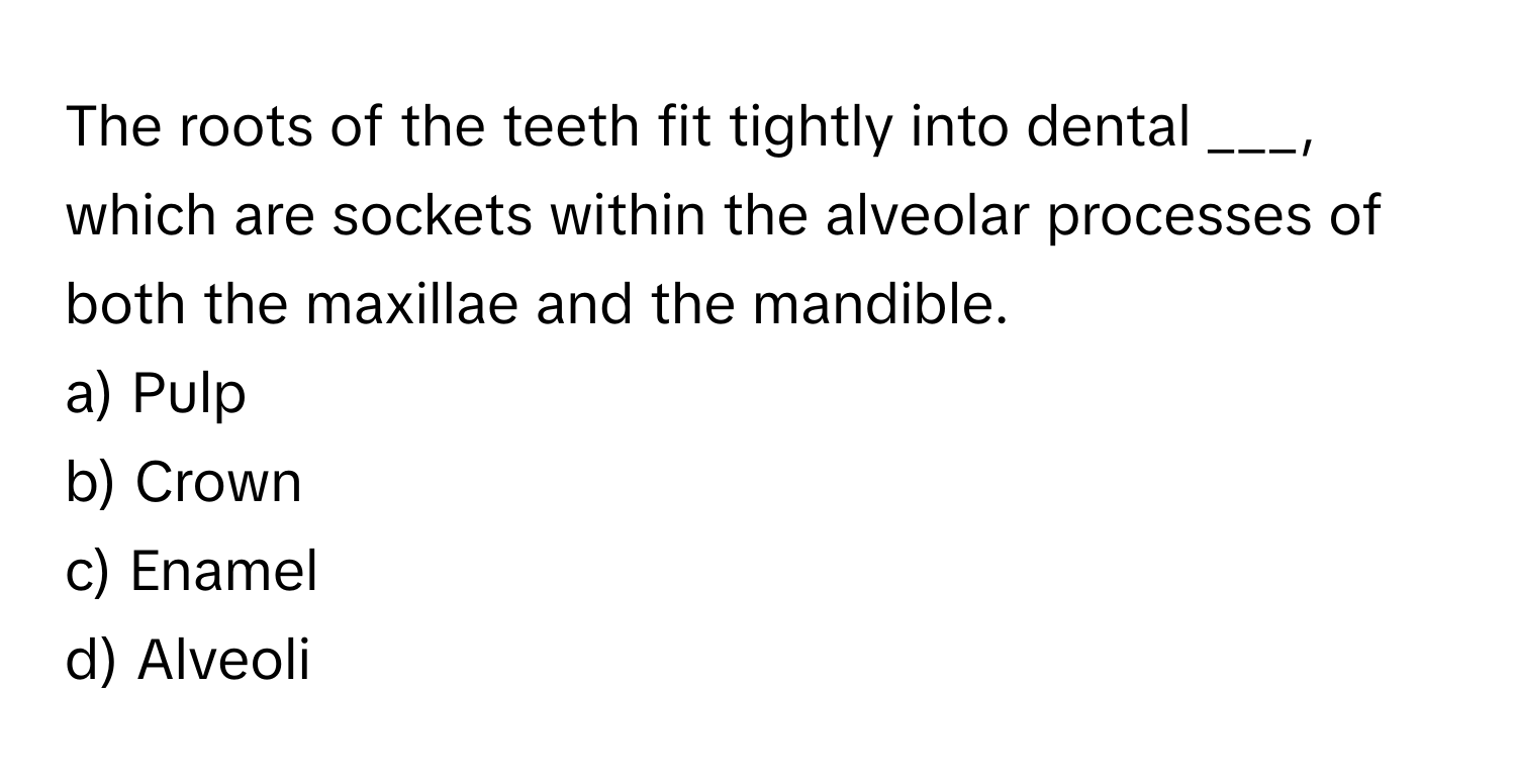 The roots of the teeth fit tightly into dental ___, which are sockets within the alveolar processes of both the maxillae and the mandible.

a) Pulp 
b) Crown 
c) Enamel 
d) Alveoli