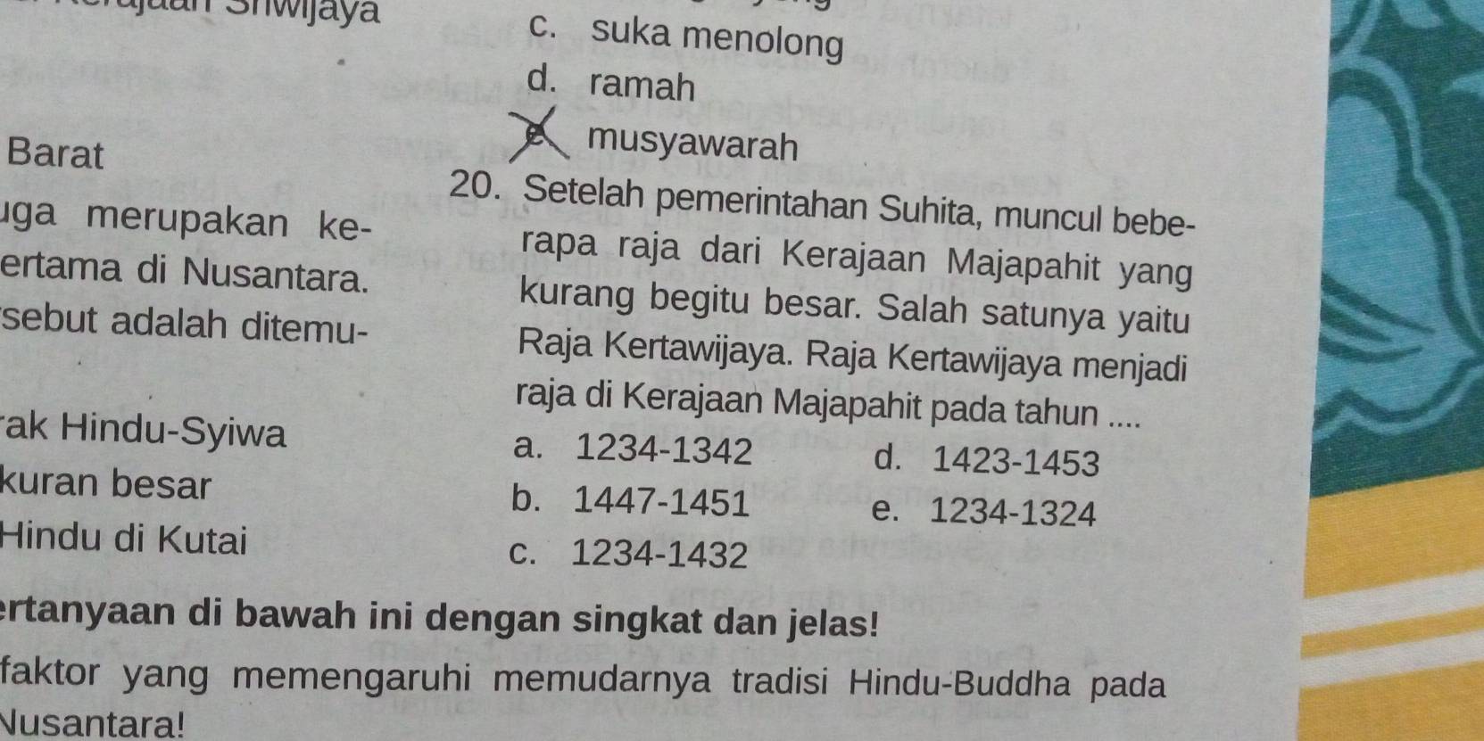 c. suka menolong
d. ramah
Barat
musyawarah
20. Setelah pemerintahan Suhita, muncul bebe-
uga merupakan ke- rapa raja dari Kerajaan Majapahit yang
ertama di Nusantara. kurang begitu besar. Salah satunya yaitu
sebut adalah ditemu- Raja Kertawijaya. Raja Kertawijaya menjadi
raja di Kerajaan Majapahit pada tahun ....
ak Hindu-Syiwa a. 1234-1342 d. 1423-1453
kuran besar b. 1447-1451 e. 1234-1324
Hindu di Kutai
c. 1234-1432
ertanyaan di bawah ini dengan singkat dan jelas!
faktor yang memengaruhi memudarnya tradisi Hindu-Buddha pada
Nusantara!