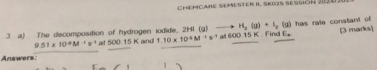 CHEMCARE SEMESTER II, SK025 SESSIÓN 2824/2
H_2(g)+I_2(g) has rate constant of 
3. a) The decomposition of hydrogen iodide, 2HI (g) at 600.15 K. Find E.. [3 marks]
9.51* 10^(-9)M^(-1)s^(-1) at 500.15 K and 1.10* 10^(-5)M^(-1)s^(-1)
Answers: