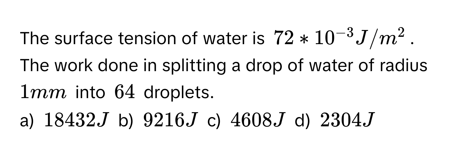 The surface tension of water is 72 * 10^(-3) J/m^2. The work done in splitting a drop of water of radius 1 mm into 64 droplets. 
a) 18432 J b) 9216 J c) 4608 J d) 2304 J