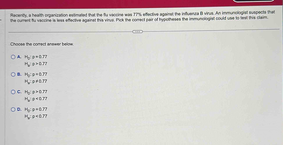 Recently, a health organization estimated that the flu vaccine was 77% effective against the influenza B virus. An immunologist suspects that
the current flu vaccine is less effective against this virus. Pick the correct pair of hypotheses the immunologist could use to test this claim.
Choose the correct answer below.
A. H_0:p=0.77
H_a:p>0.77
B. H_0:p=0.77
H_a:p!= 0.77
C. H_0:p>0.77
H_a:p<0.77
D. H_0:p=0.77
H_a:p<0.77