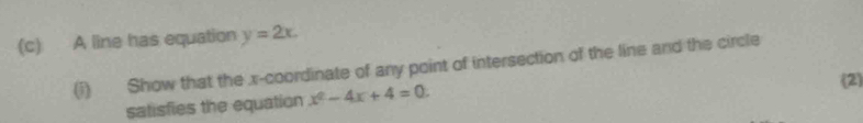 A line has equation y=2x. 
(i) Show that the x-coordinate of any point of intersection of the line and the circle 
satisfies the equation x^2-4x+4=0. 
(2)