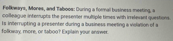 Folkways, Mores, and Taboos: During a formal business meeting, a 
colleague interrupts the presenter multiple times with irrelevant questions. 
Is interrupting a presenter during a business meeting a violation of a 
folkway, more, or taboo? Explain your answer.