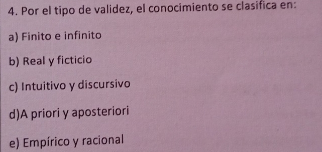 Por el tipo de validez, el conocimiento se clasifica en:
a) Finito e infinito
b) Real y ficticio
c) Intuitivo y discursivo
d)A priori y aposteriori
e) Empírico y racional