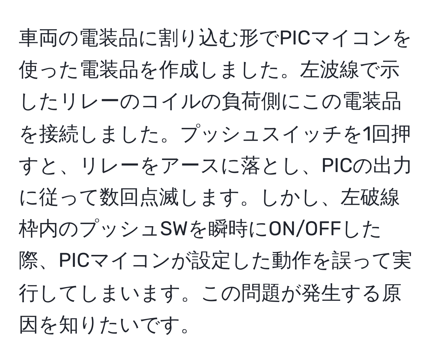 車両の電装品に割り込む形でPICマイコンを使った電装品を作成しました。左波線で示したリレーのコイルの負荷側にこの電装品を接続しました。プッシュスイッチを1回押すと、リレーをアースに落とし、PICの出力に従って数回点滅します。しかし、左破線枠内のプッシュSWを瞬時にON/OFFした際、PICマイコンが設定した動作を誤って実行してしまいます。この問題が発生する原因を知りたいです。