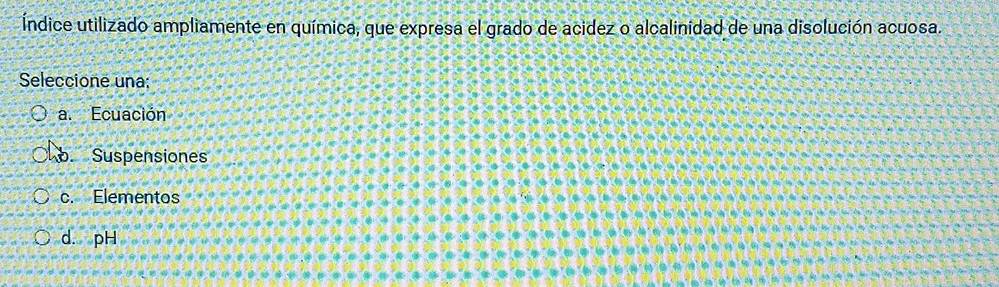 Índice utilizado ampliamente en química, que expresa el grado de acidez o alcalinidad de una disolución acuosa.
Seleccione una:
a. Ecuación. Suspensiones
c. Elementos
d. pH