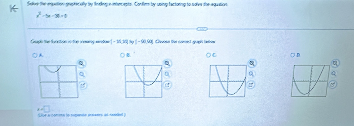 Saive the cquston gepiicaly by funding a mtersepts. Canfon by using fectaing to saive the equation
x^2-5x-36=0
Cain the brealen to the wsung weden [-10,10] by (-50.50) ]. Choose the conect graph below
A
B.
D.
Q
B
x=□
Uoe a cortime to separale ananers as neaded )