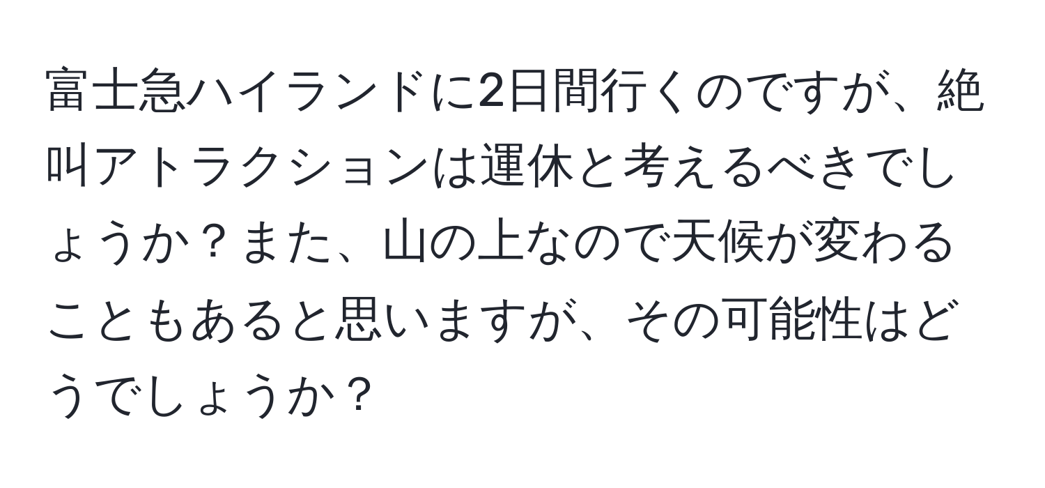 富士急ハイランドに2日間行くのですが、絶叫アトラクションは運休と考えるべきでしょうか？また、山の上なので天候が変わることもあると思いますが、その可能性はどうでしょうか？