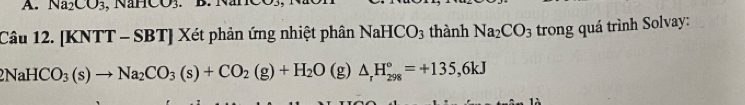 Na_2CO_3 NanCO_3
Câu 12. [KNTT - SBT] Xét phản ứng nhiệt phân NaHCO_3 thành Na_2CO_3 trong quá trình Solvay:
NaHCO_3(s)to Na_2CO_3(s)+CO_2(g)+H_2O(g)△ _rH_(298)°=+135,6kJ