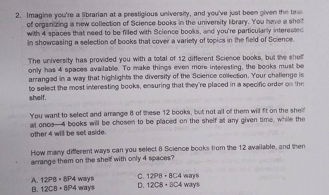 Imagine you're a librarian at a prestigious university, and you've just been given the task
of organizing a new collection of Science books in the university library. You have a shelf
with 4 spaces that need to be filled with Science books, and you're particularly interested
in showcasing a selection of books that cover a variety of topics in the field of Science.
The university has provided you with a total of 12 different Science books, but the shelf
only has 4 spaces available. To make things even more interesting, the books must be
arranged in a way that highlights the diversity of the Science collection. Your challenge is
to select the most interesting books, ensuring that they're placed in a specific order on the
shelf.
You want to select and arrange 8 of these 12 books, but not all of them will fit on the shelf
at once— 4 books will be chosen to be placed on the shelf at any given time, while the
other 4 will be set aside.
How many different ways can you select 8 Science books from the 12 available, and then
arrange them on the shelf with only 4 spaces?
C.
A. 12P8· 8P4ways 12P8· 8C4ways
D.
B. 12C8· 8P4ways 12C8· 8C4ways