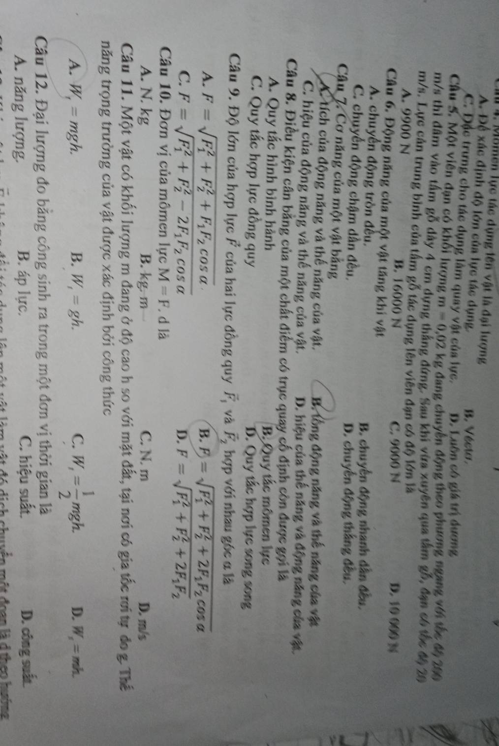 Ci 4. Mômen lực tác dụng lên vật là đại lượng
A. Để xác định độ lớn của lực tác dụng.
B. Vécto.
C. Đặc trưng cho tác dụng làm quay vật của lực. D. Luôn có giá trị dương
Câu S. Một viên đạn có khối lượng m=0.02kg đang chuyên động theo phương ngang với tốc độ 200
m/s thì đâm vào tấm gỗ dày 4 cm dựng thắng đứng. Sau khi vừa xuyên qua tâm gỗ, đạn có tốc đ6 20
m/s. Lực cản trung bình của tấm gỗ tác dụng lên viên đạn có độ lớn là
A. 9900 N B. 16000 N D. 10 000 %
C. 9000 N
Câu 6. Động năng của một vật tăng khí vật
A. chuyển động tròn đều.
B. chuyển động nhanh dân đều,
C. chuyển động chậm dần đều.
D. chuyển động thắng đều.
Câu 7. Cơ năng của một vật bằng
A. tích của động năng và thế năng của vật. B. tổng động năng và thế năng của vật
C. hiệu của động năng và thế năng của vật. D. hiệu của thế năng và động năng của vật.
Câu 8. Điều kiện cân bằng của một chất điểm có trục quay cố định còn được gọi là
A. Quy tắc hình bình hành B. Quy tắc mômen lực
C. Quy tắc hợp lực đồng quy D. Quy tắc hợp lực song song
Câu 9. Độ lớn của hợp lực F của hai lực đồng quy vector F_1 và vector F_2 hợp với nhau góc α là
A. F=sqrt (F_1)^2+F_2^(2+F_1)F_2cos alpha . B. F)=sqrt (F_1)^2+F_2^(2+2F_1)F_2cos alpha 
C. F=sqrt (F_1)^2+F_2^(2-2F_1)F_2cos alpha  D. F=sqrt (F_1)^2+F_2^(2+2F_1)F_2
Câu 10. Đơn vị của mômen lực M=F d là
A. N. kg B. kg.m C. N. m D. m/s
Câu 11. Một vật có khối lượng m đang ở độ cao h so với mặt đất, tại nơi có gia tốc rơi tự đo g. Thể
năng trọng trường của vật được xác định bởi công thức
A. W_1=mgh. B. W_1=gh. C. W_1= 1/2 mgh.
D. W_s=mh.
Câu 12. Đại lượng đo bằng công sinh ra trong một đơn vị thời gian là
A. năng lượng. B. áp lực. C. hiệu suất. D. công suất
ộ t vật làm vật đó dịch chuyển một đoạn là d theo hướng