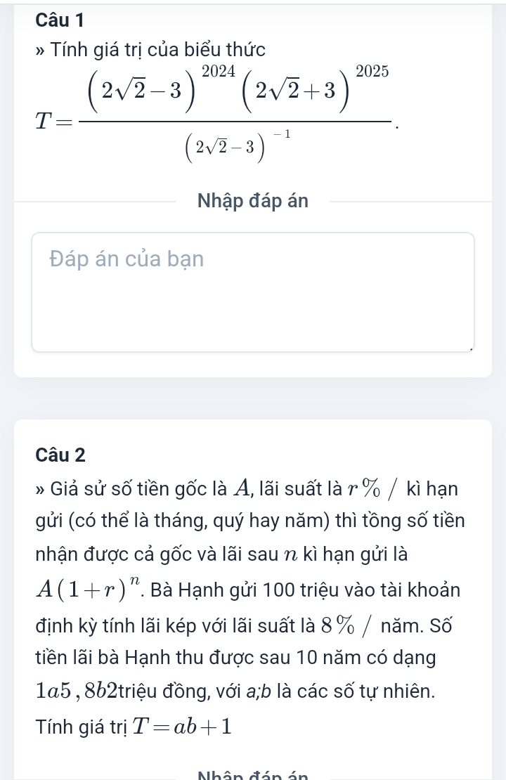 » Tính giá trị của biểu thức
T=frac (2sqrt(2)-3)^2024(2sqrt(2)+3)^2025(2sqrt(2)-3)^-1. 
Nhập đáp án 
Đáp án của bạn 
Câu 2 
» Giả sử số tiền gốc là A, lãi suất là r % / kì hạn 
gửi (có thể là tháng, quý hay năm) thì tồng số tiền 
nhận được cả gốc và lãi sau n kì hạn gửi là
A(1+r)^n. Bà Hạnh gửi 100 triệu vào tài khoản 
định kỳ tính lãi kép với lãi suất là 8 % / năm. Số 
liền lãi bà Hạnh thu được sau 10 năm có dạng 
1a5 , 8b2triệu đồng, với a;b là các số tự nhiên. 
Tính giá trị T=ab+1
Nhân đán án