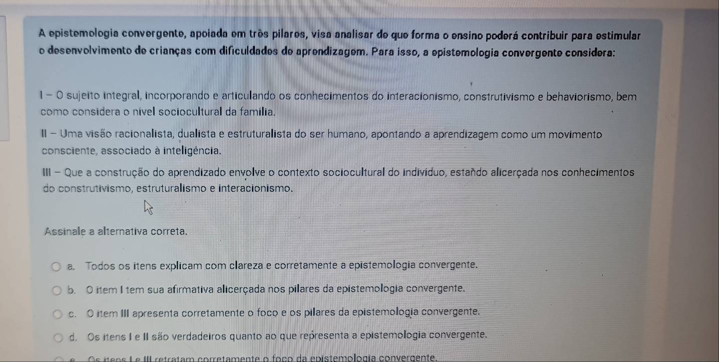 A epistemologia convergente, apoiada em três pilares, visa analisar de que forma o ensino poderá contribuir para estimular
o desenvolvimento de crianças com dificuldades de aprendizagem. Para isso, a epistemologia convergente considera:
1 - 0 sujeito integral, incorporando e articulando os conhecimentos do interacionismo, construtivismo e behaviorismo, bem
como considera o nível sociocultural da família.
II - Uma visão racionalista, dualista e estruturalista do ser humano, apontando a aprendizagem como um movimento
consciente, associado à inteligência.
III - Que a construção do aprendizado envolve o contexto sociocultural do indivíduo, estando alicerçada nos conhecimentos
do construtivismo, estruturalismo e interacionismo.
Assinale a alternativa correta.
a. Todos os itens explicam com clareza e corretamente a epistemologia convergente.
b. O item I tem sua afirmativa alicerçada nos pilares da epistemologia convergente.
c. O item III apresenta corretamente o foco e os pilares da epistemologia convergente.
d. Os itens I e II são verdadeiros quanto ao que representa a epistemologia convergente.
Os íteos Le III retratam corretamente o foço da epistemologia convergente.