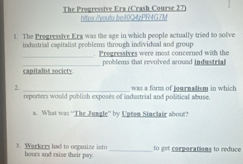 The Progressive Era (Crash Course 27) 
https://voutu.be/i0Q4zPR4G7M 
1. The Progressive Era was the age in which people actually tried to solve 
industrial capitalist problems through individual and group 
_ 
. Progressives were most concerned with the 
_problems that revolved around industrial 
capitalist society. 
2. _was a form of journalism in which 
reporters would publish exposés of industrial and political abuse. 
a. What was “The Jungle” by Upton Sinclair about? 
3. Workers had to organize into_ to get corporations to reduce 
hours and raise their pay.